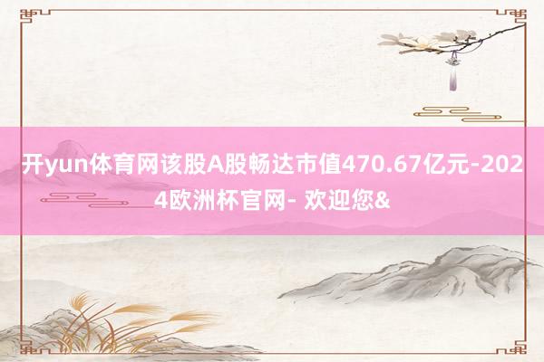 开yun体育网该股A股畅达市值470.67亿元-2024欧洲杯官网- 欢迎您&