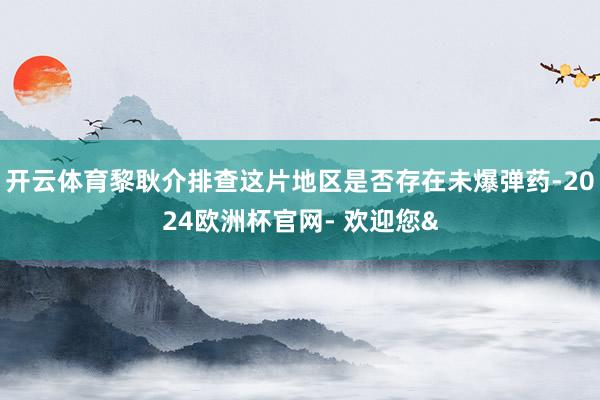 开云体育黎耿介排查这片地区是否存在未爆弹药-2024欧洲杯官网- 欢迎您&