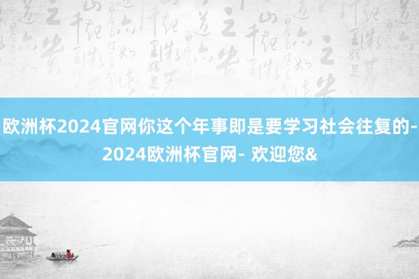 欧洲杯2024官网你这个年事即是要学习社会往复的-2024欧洲杯官网- 欢迎您&