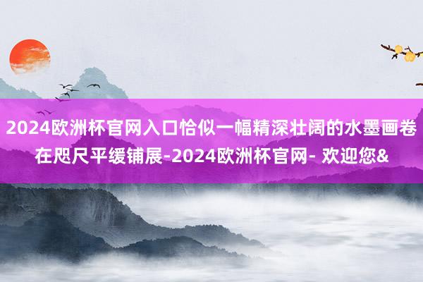 2024欧洲杯官网入口恰似一幅精深壮阔的水墨画卷在咫尺平缓铺展-2024欧洲杯官网- 欢迎您&