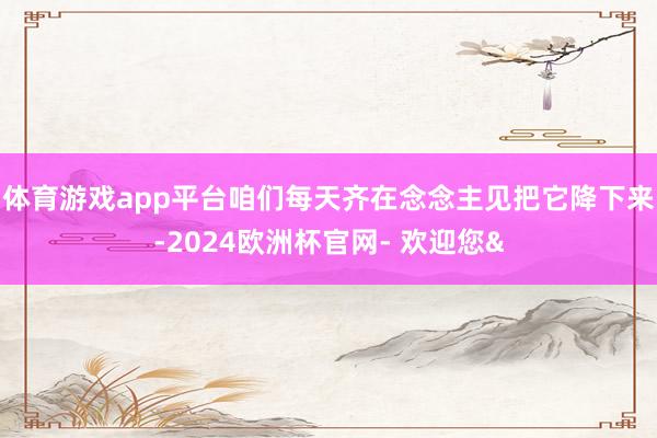 体育游戏app平台咱们每天齐在念念主见把它降下来-2024欧洲杯官网- 欢迎您&