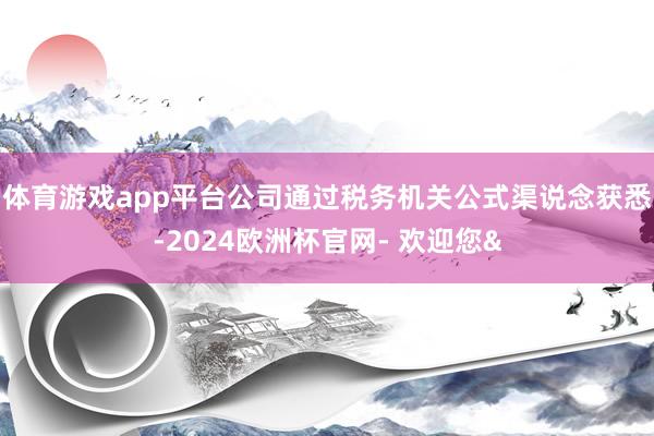体育游戏app平台公司通过税务机关公式渠说念获悉-2024欧洲杯官网- 欢迎您&