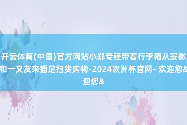 开云体育(中国)官方网站小郑专程带着行李箱从安徽和一又友来插足扫货购物-2024欧洲杯官网- 欢迎您&