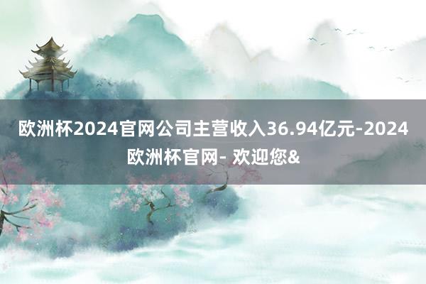 欧洲杯2024官网公司主营收入36.94亿元-2024欧洲杯官网- 欢迎您&