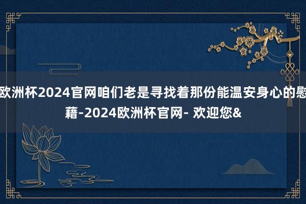 欧洲杯2024官网咱们老是寻找着那份能温安身心的慰藉-2024欧洲杯官网- 欢迎您&
