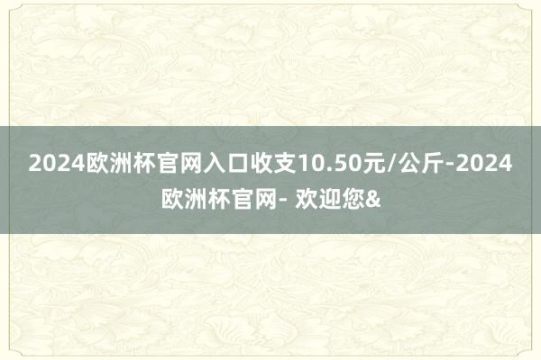 2024欧洲杯官网入口收支10.50元/公斤-2024欧洲杯官网- 欢迎您&
