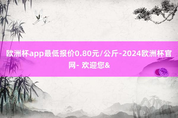 欧洲杯app最低报价0.80元/公斤-2024欧洲杯官网- 欢迎您&
