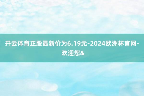 开云体育正股最新价为6.19元-2024欧洲杯官网- 欢迎您&
