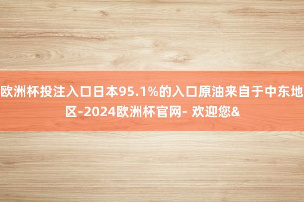 欧洲杯投注入口日本95.1%的入口原油来自于中东地区-2024欧洲杯官网- 欢迎您&