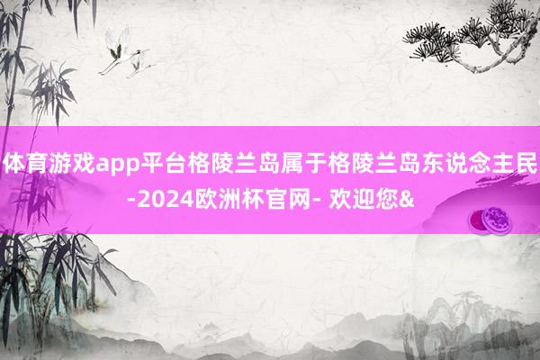 体育游戏app平台格陵兰岛属于格陵兰岛东说念主民-2024欧洲杯官网- 欢迎您&