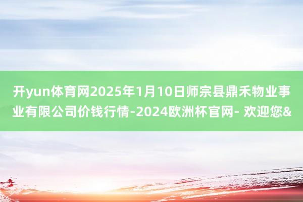 开yun体育网2025年1月10日师宗县鼎禾物业事业有限公司价钱行情-2024欧洲杯官网- 欢迎您&