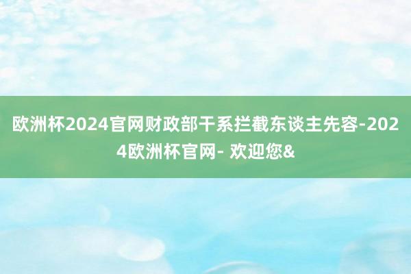 欧洲杯2024官网财政部干系拦截东谈主先容-2024欧洲杯官网- 欢迎您&