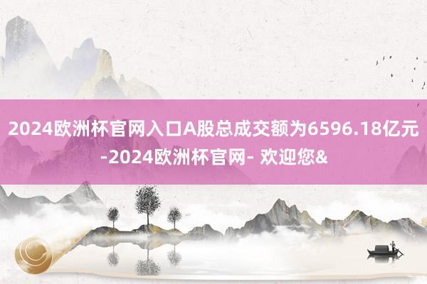 2024欧洲杯官网入口A股总成交额为6596.18亿元-2024欧洲杯官网- 欢迎您&
