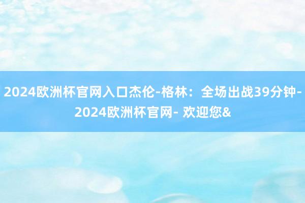 2024欧洲杯官网入口杰伦-格林：全场出战39分钟-2024欧洲杯官网- 欢迎您&
