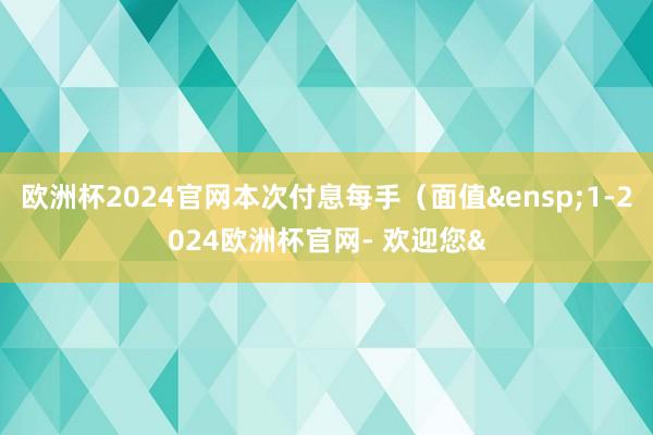 欧洲杯2024官网本次付息每手（面值&ensp;1-2024欧洲杯官网- 欢迎您&