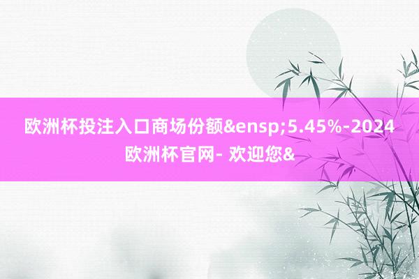欧洲杯投注入口商场份额&ensp;5.45%-2024欧洲杯官网- 欢迎您&