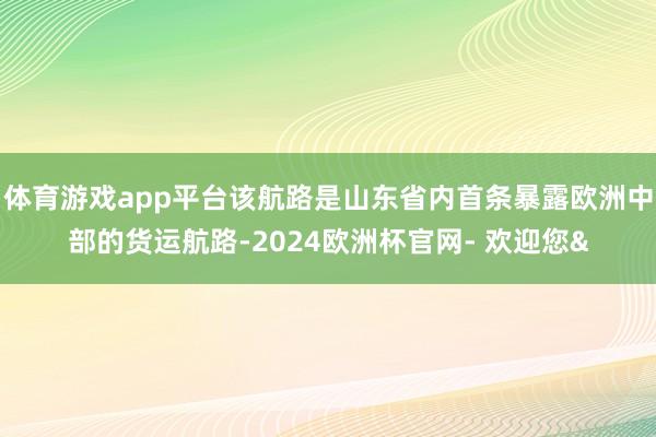 体育游戏app平台该航路是山东省内首条暴露欧洲中部的货运航路-2024欧洲杯官网- 欢迎您&