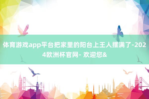 体育游戏app平台把家里的阳台上王人摆满了-2024欧洲杯官网- 欢迎您&