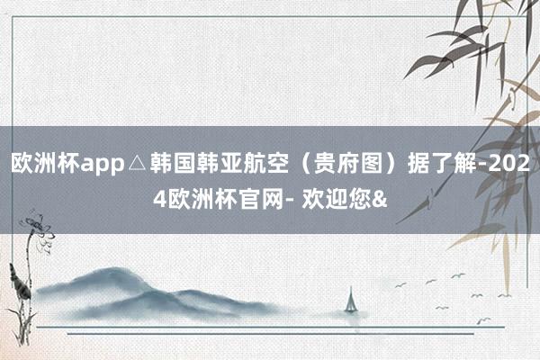 欧洲杯app△韩国韩亚航空（贵府图）据了解-2024欧洲杯官网- 欢迎您&