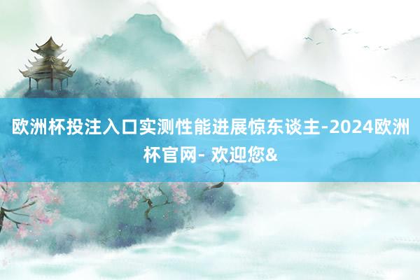 欧洲杯投注入口实测性能进展惊东谈主-2024欧洲杯官网- 欢迎您&