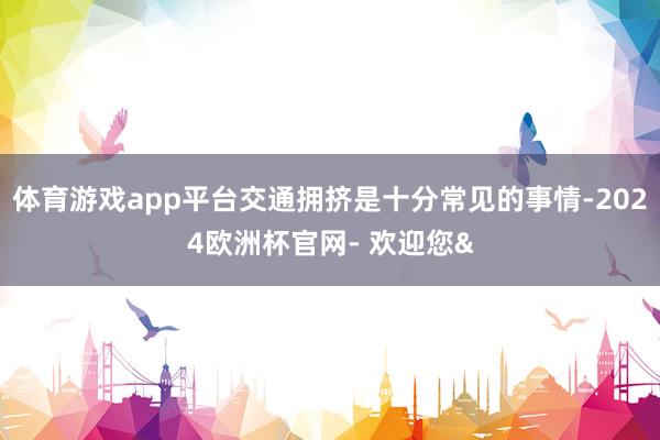 体育游戏app平台交通拥挤是十分常见的事情-2024欧洲杯官网- 欢迎您&