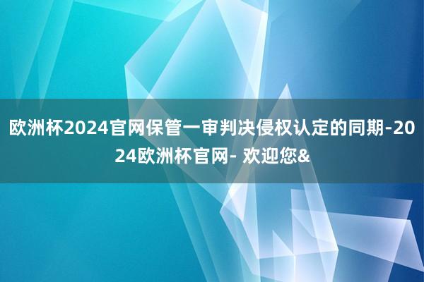 欧洲杯2024官网保管一审判决侵权认定的同期-2024欧洲杯官网- 欢迎您&