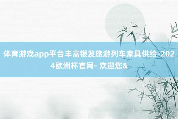 体育游戏app平台丰富银发旅游列车家具供给-2024欧洲杯官网- 欢迎您&