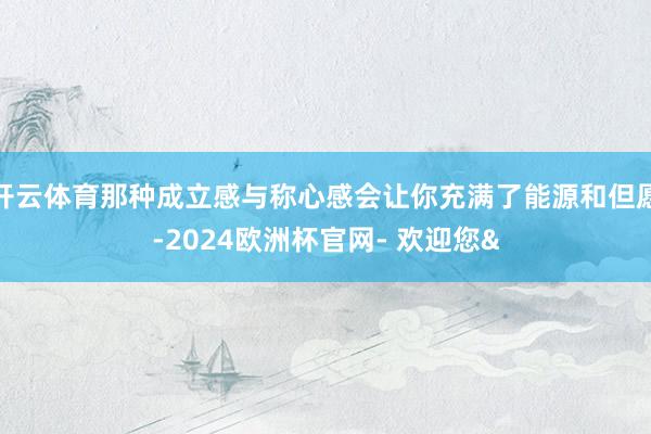 开云体育那种成立感与称心感会让你充满了能源和但愿-2024欧洲杯官网- 欢迎您&