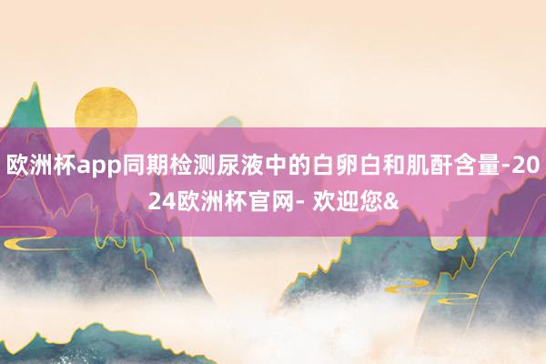 欧洲杯app同期检测尿液中的白卵白和肌酐含量-2024欧洲杯官网- 欢迎您&