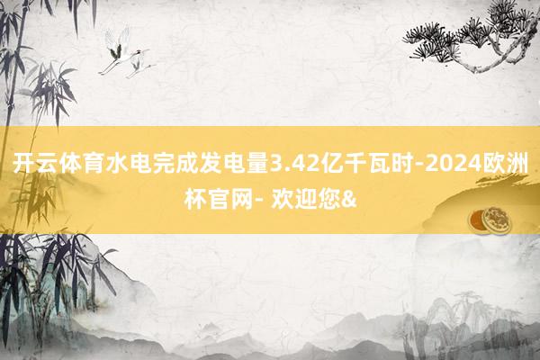 开云体育水电完成发电量3.42亿千瓦时-2024欧洲杯官网- 欢迎您&
