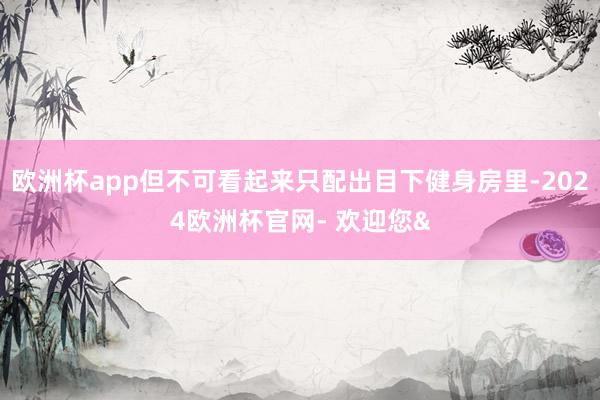 欧洲杯app但不可看起来只配出目下健身房里-2024欧洲杯官网- 欢迎您&