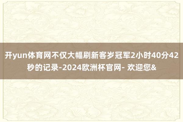 开yun体育网不仅大幅刷新客岁冠军2小时40分42秒的记录-2024欧洲杯官网- 欢迎您&