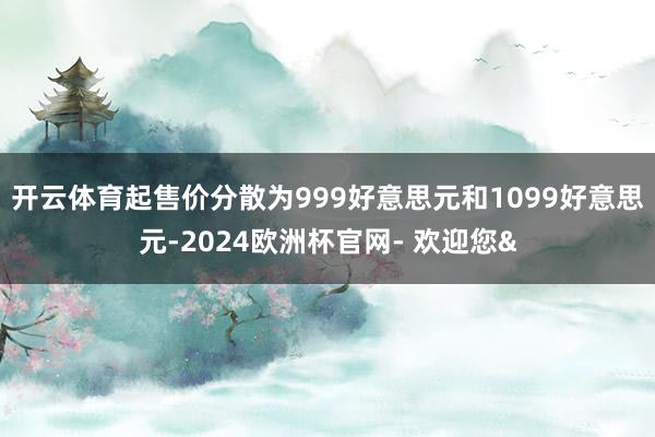 开云体育起售价分散为999好意思元和1099好意思元-2024欧洲杯官网- 欢迎您&