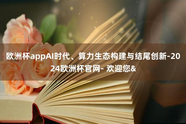 欧洲杯appAI时代、算力生态构建与结尾创新-2024欧洲杯官网- 欢迎您&