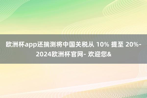 欧洲杯app还揣测将中国关税从 10% 提至 20%-2024欧洲杯官网- 欢迎您&