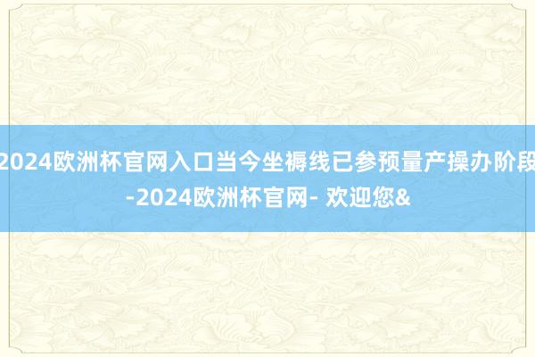 2024欧洲杯官网入口当今坐褥线已参预量产操办阶段-2024欧洲杯官网- 欢迎您&