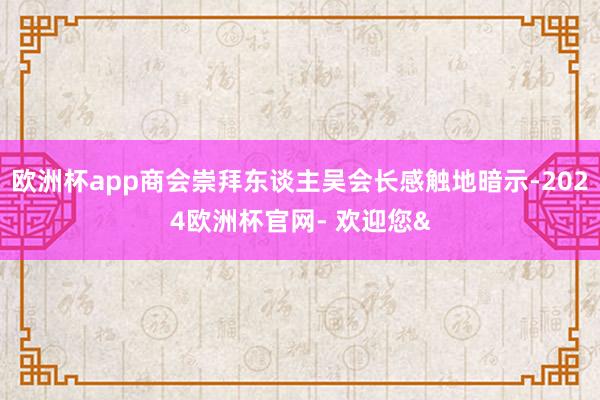 欧洲杯app商会崇拜东谈主吴会长感触地暗示-2024欧洲杯官网- 欢迎您&