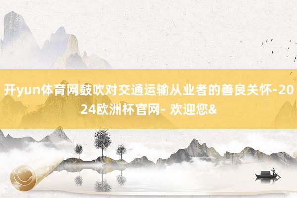 开yun体育网鼓吹对交通运输从业者的善良关怀-2024欧洲杯官网- 欢迎您&