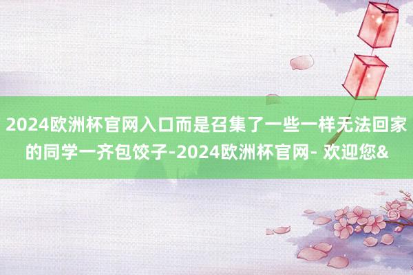 2024欧洲杯官网入口而是召集了一些一样无法回家的同学一齐包饺子-2024欧洲杯官网- 欢迎您&
