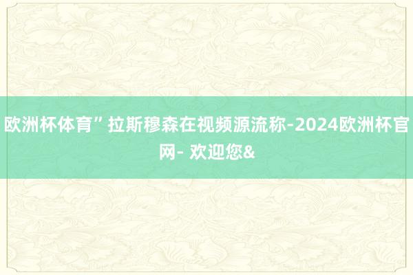 欧洲杯体育”拉斯穆森在视频源流称-2024欧洲杯官网- 欢迎您&