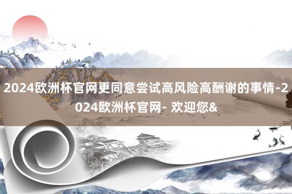 2024欧洲杯官网更同意尝试高风险高酬谢的事情-2024欧洲杯官网- 欢迎您&