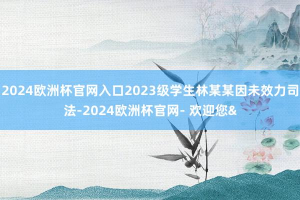 2024欧洲杯官网入口2023级学生林某某因未效力司法-2024欧洲杯官网- 欢迎您&