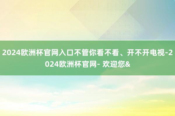 2024欧洲杯官网入口不管你看不看、开不开电视-2024欧洲杯官网- 欢迎您&