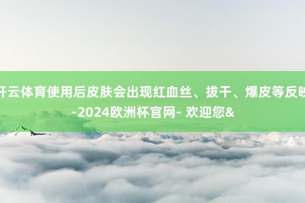 开云体育使用后皮肤会出现红血丝、拔干、爆皮等反映-2024欧洲杯官网- 欢迎您&