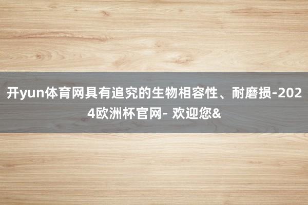 开yun体育网具有追究的生物相容性、耐磨损-2024欧洲杯官网- 欢迎您&