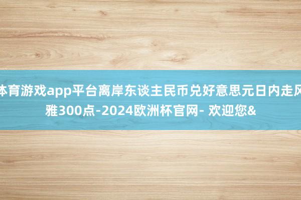 体育游戏app平台离岸东谈主民币兑好意思元日内走风雅300点-2024欧洲杯官网- 欢迎您&