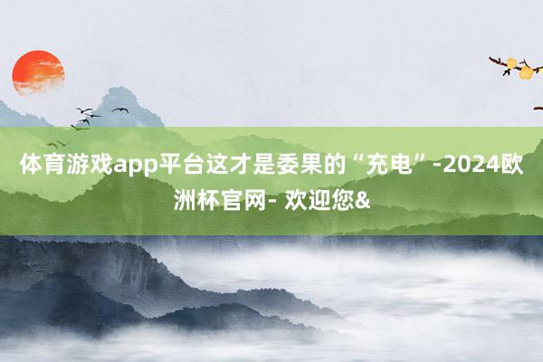 体育游戏app平台这才是委果的“充电”-2024欧洲杯官网- 欢迎您&