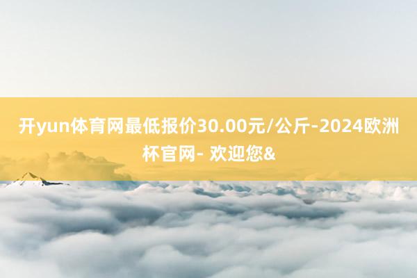 开yun体育网最低报价30.00元/公斤-2024欧洲杯官网- 欢迎您&