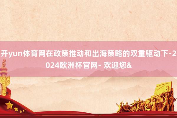 开yun体育网在政策推动和出海策略的双重驱动下-2024欧洲杯官网- 欢迎您&