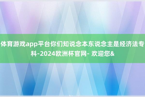 体育游戏app平台你们知说念本东说念主是经济法专科-2024欧洲杯官网- 欢迎您&